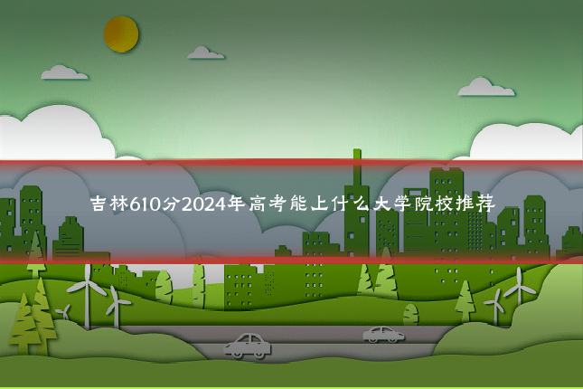 吉林610分2024年高考能上什么大学院校推荐