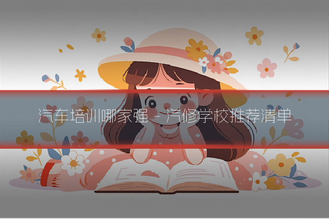 汽车培训哪家强 - 汽修学校推荐清单