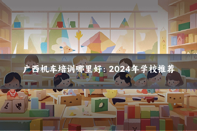 广西机车培训哪里好:2024年学校推荐